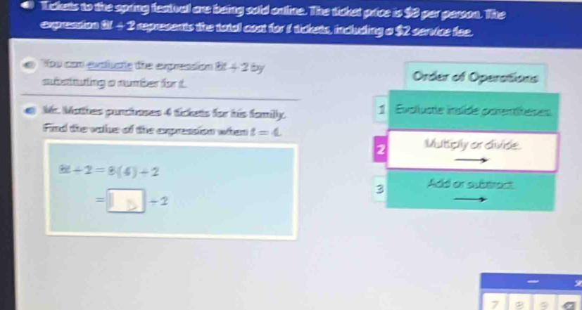 Tckets to the apring featival are being sold online. The ticket price is $3 per person. The
e c W-2 I represents the total coat for 1 tickets, including o $2 service fee.
You con extluate dhe expreasión 8t+26y Order of Operations
subsituing a number for t
Mr Wothes punchoses 4 tickets for his familly. 1 Evolluste insïde parentiteses
Find the valse of the expression when t=4
2 Muttply or clivide.
6t/ 2=8(4)+2
3 Add or subtract
= 5|+2
7