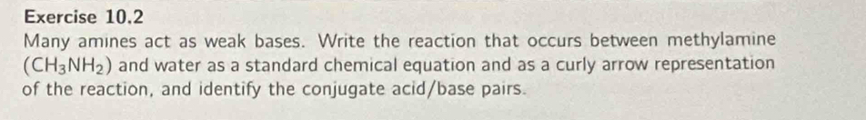 Exercise 10,2 
Many amines act as weak bases. Write the reaction that occurs between methylamine
(CH_3NH_2) and water as a standard chemical equation and as a curly arrow representation 
of the reaction, and identify the conjugate acid/base pairs.