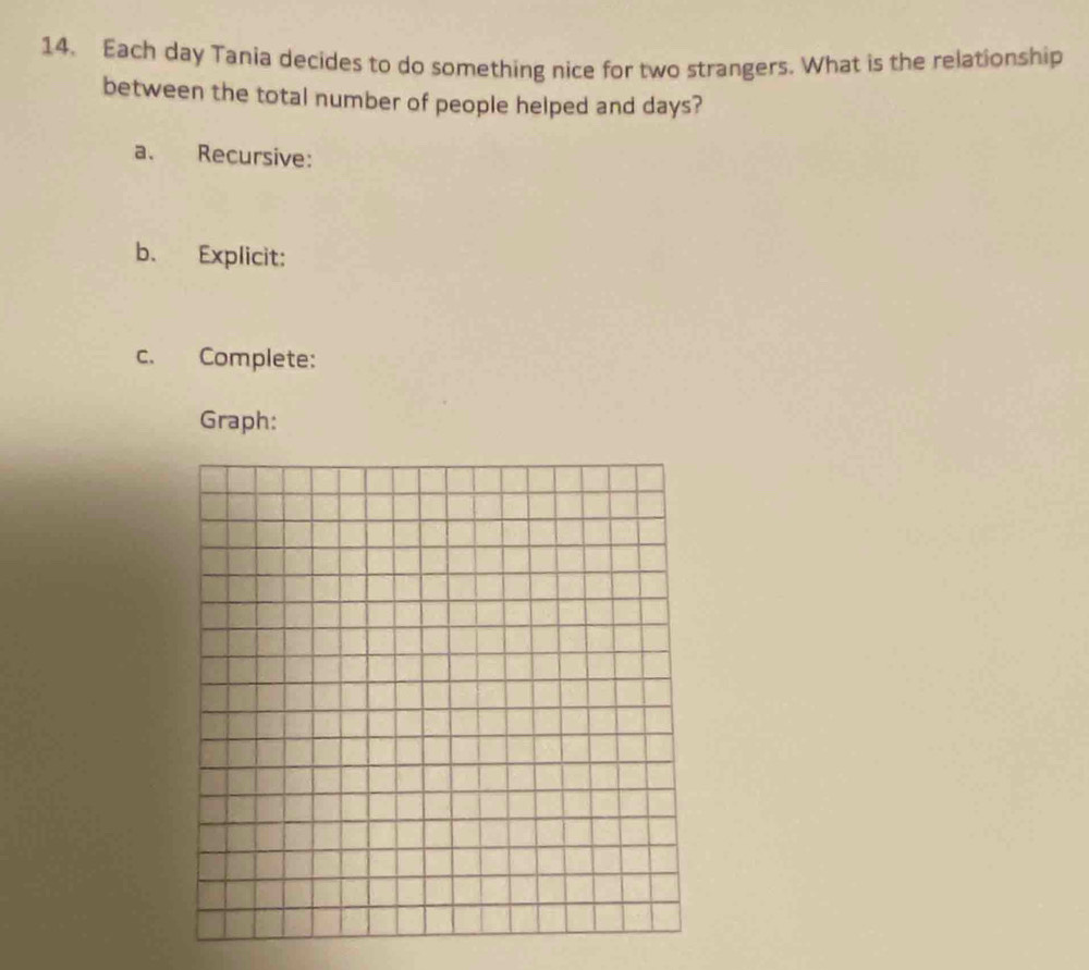 Each day Tania decides to do something nice for two strangers. What is the relationship 
between the total number of people helped and days? 
a. Recursive: 
b. Explicit: 
c. Complete: 
Graph: