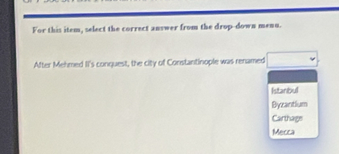 For this item, select the correct answer from the drop-down menu.
After Mehmed It's conquest, the city of Constantinople was renamed
Istanbul
Byzantium
Carthage
Mecca