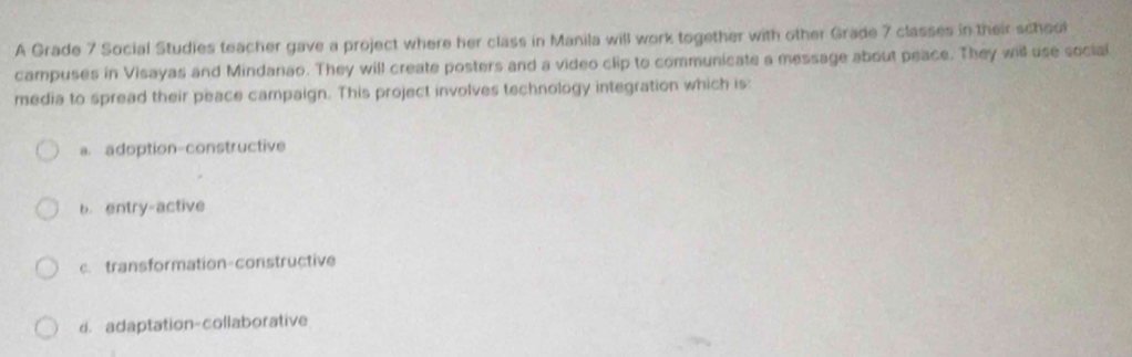 A Grade 7 Social Studies teacher gave a project where her class in Manila will work together with other Grade 7 classes in their school
campuses in Visayas and Mindanao. They will create posters and a video clip to communicate a message about peace. They will use social
media to spread their peace campaign. This project involves technology integration which is:
a. adoption-constructive
b. entry-active
c. transformation-constructive
d. adaptation-collaborative