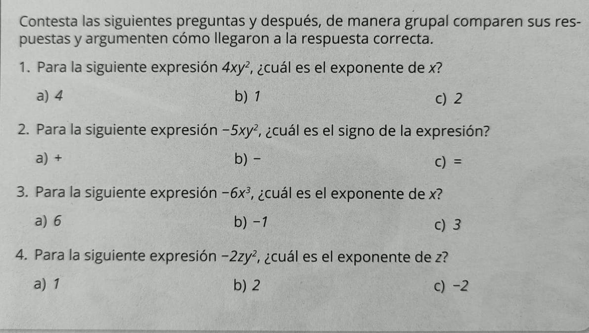 Contesta las siguientes preguntas y después, de manera grupal comparen sus res-
puestas y argumenten cómo llegaron a la respuesta correcta.
1. Para la siguiente expresión 4xy^2 , cuál es el exponente de x?
a) 4 b) 1 c) 2
2. Para la siguiente expresión -5xy^2 ¿cuál es el signo de la expresión?
a) + b) - C) =
3. Para la siguiente expresión -6x^3 , ¿cuál es el exponente de x?
a) 6 b) -1 c) 3
4. Para la siguiente expresión -2zy^2 , ¿cuál es el exponente de z?
a) 1 b) 2 c) -2