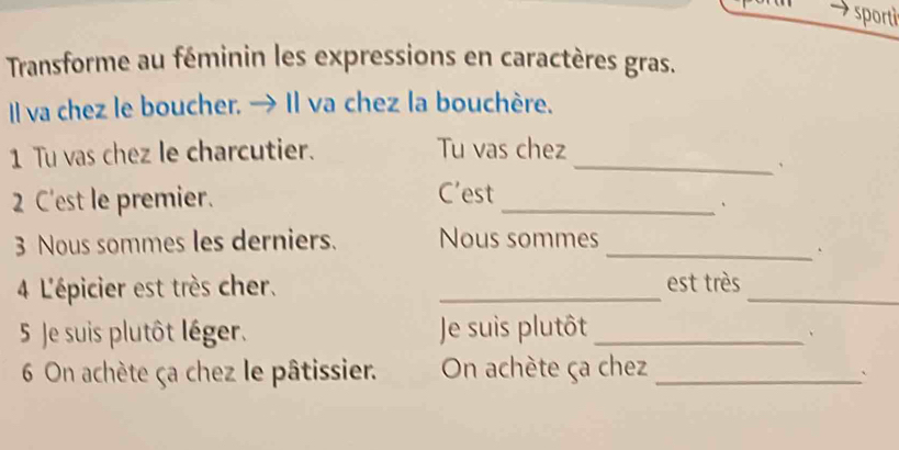 sportì 
Transforme au féminin les expressions en caractères gras. 
Il va chez le boucher. → Il va chez la bouchère. 
1 Tu vas chez le charcutier. Tu vas chez_ 
、 
2 C'est le premier. 
C’est 
_、 
3 Nous sommes les derniers. Nous sommes_ 
4 L'épicier est très cher. _est très_ 
5 Je suis plutôt léger. Je suis plutôt_ 
、 
6 On achète ça chez le pâtissier. On achète ça chez_ 
`