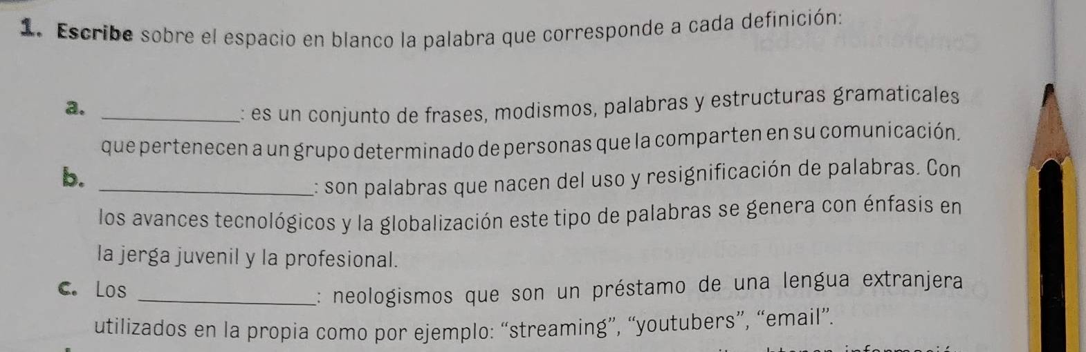 Escribe sobre el espacio en blanco la palabra que corresponde a cada definición: 
a._ 
: es un conjunto de frases, modismos, palabras y estructuras gramaticales 
que pertenecen a un grupo determinado de personas que la comparten en su comunicación. 
b. 
_: son palabras que nacen del uso y resignificación de palabras. Con 
los avances tecnológicos y la globalización este tipo de palabras se genera con énfasis en 
la jerga juvenil y la profesional. 
C. Los_ 
:: neologismos que son un préstamo de una lengua extranjera 
utilizados en la propia como por ejemplo: “streaming”, “youtubers”, “email”.