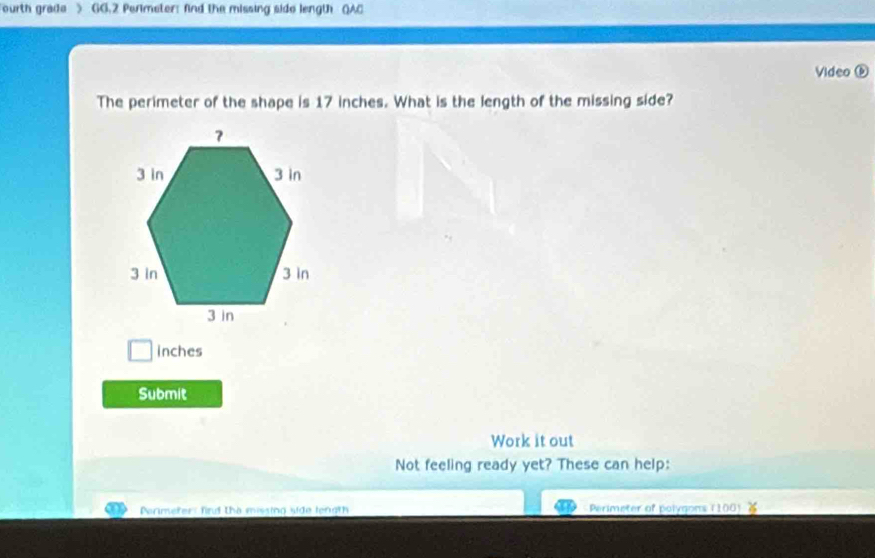 Fourth grade > GG.2 Perimeter: find the missing side length QAC 
Video ⓑ 
The perimeter of the shape is 17 inches. What is the length of the missing side?
inches
Submit 
Work it out 
Not feeling ready yet? These can help: 
Parimeter: find the missing side length Perimeter of polygons (100)