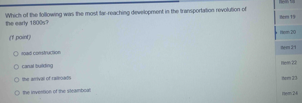 Item 18
Which of the following was the most far-reaching development in the transportation revolution of
the early 1800s? Item 19
Item 20
(1 point)
road construction Item 21
Item 22
canal building
the arrival of railroads Item 23
the invention of the steamboat
Item 24