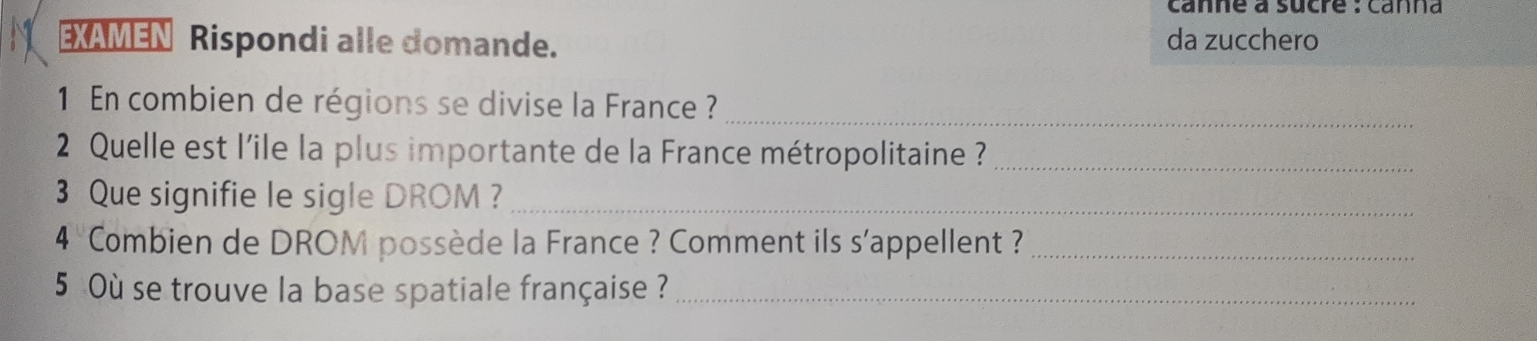 canne à sucre : canna 
EXAMEN Rispondi alle domande. da zucchero 
1 En combien de régions se divise la France ?_ 
2 Quelle est l'ile la plus importante de la France métropolitaine ?_ 
3 Que signifie le sigle DROM ?_ 
4 Combien de DROM possède la France ? Comment ils s'appellent ?_ 
5 Où se trouve la base spatiale française ?_