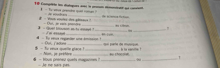 oche-crou céux-là / celui-1a : 
10 Complète les dialogues avec le pronom démonstratif qui convient. 
1 - Tu veux prendre quel roman ? 
- Je voudrais _de science-fiction. 
2 - Vous voulez des gâteaux ? 
- Oui, je vais prendre _au citron. 
3 - Quel blouson as-tu essayé ? _ou_ 
？ 
J'ai essayé _en cuir. 
4 - Tu veux regarder une émission ? 
- Oui, j'adore _qui parle de musique. 
5 - Tu veux quelle glace ? _à la vanille ? 
- Non, je préfère _au chocolat. 
6 - Vous prenez quels magazines ? _ou_ 
? 
- Je ne sais pas.