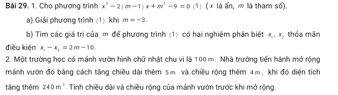 Cho phương trình x^2-2(m-1)x+m^2-9=0 (1) ( x là ẩn, m là tham số). 
a) Giải phương trình (1) khi m=-3. 
b) Tìm các giá trị của m để phương trình (1) có hai nghiệm phân biệt x_1, x_2 thỏa mãn 
điều kiện x_1-x_2=2m-10. 
2. Một trường học có mảnh vườn hình chữ nhật chu vi là 100 m. Nhà trường tiến hành mở rộng 
mảnh vườn đó bằng cách tăng chiều dài thêm 5m và chiều rộng thêm 4m, khi đó diện tích 
tǎng thêm 240m^2. Tính chiều dài và chiều rộng của mảnh vườn trước khi mở rộng.