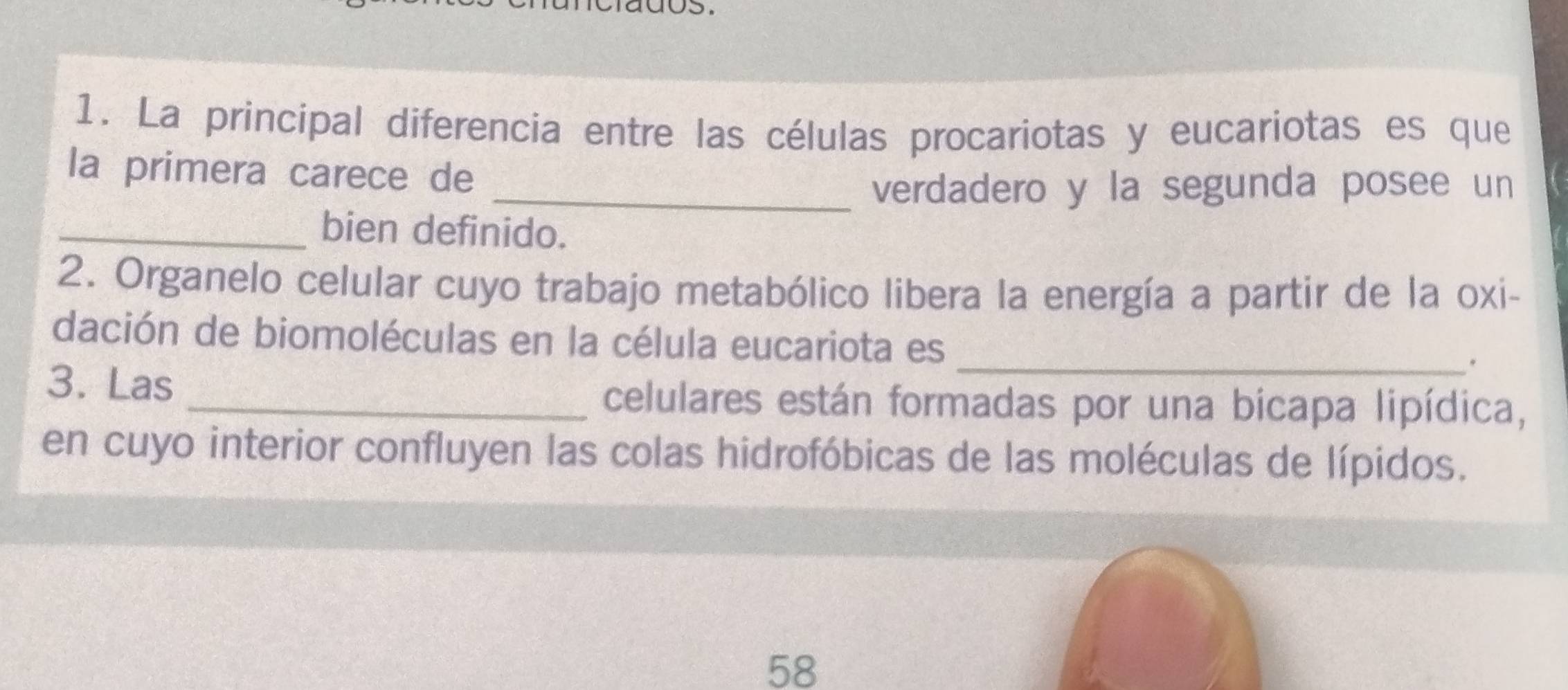 La principal diferencia entre las células procariotas y eucariotas es que 
la primera carece de 
_verdadero y la segunda posee un 
_bien definido. 
2. Organelo celular cuyo trabajo metabólico libera la energía a partir de la oxi- 
dación de biomoléculas en la célula eucariota es_ 
. 
3. Las _celulares están formadas por una bicapa lipídica, 
en cuyo interior confluyen las colas hidrofóbicas de las moléculas de lípidos.
58