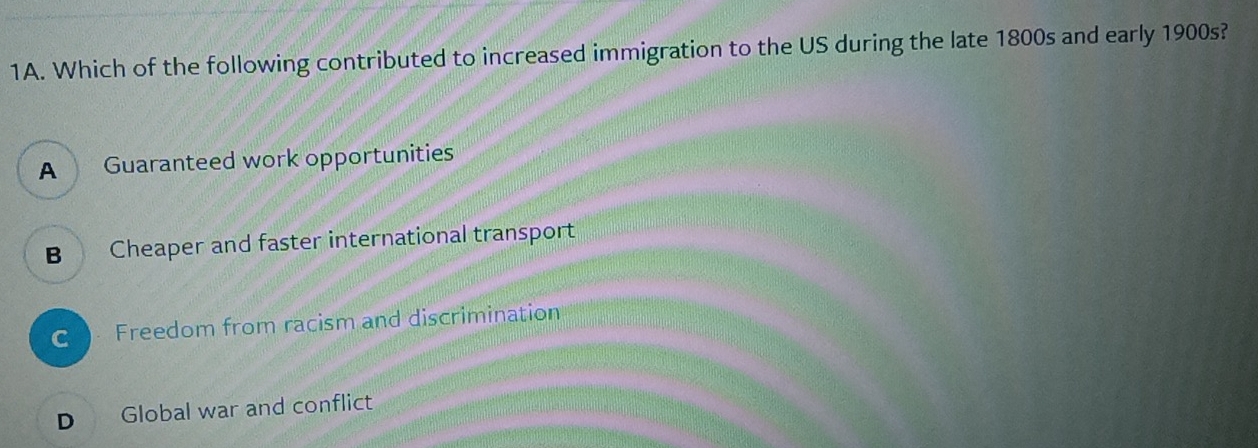 Which of the following contributed to increased immigration to the US during the late 1800s and early 1900s?
A Guaranteed work opportunities
B Cheaper and faster international transport
C Freedom from racism and discrimination
D Global war and conflict