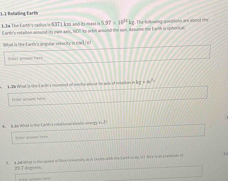 1.2 Rotating Earth 
1.2a The Earth's radius is 6371 km and its mass is 5.97* 10^(24)kg. The following questions are about the 
Earth's rotaiton around its own axis, NOT its orbit around the sun. Assume the Earth is spherical. 
What is the Earth's angular velocity in rad/s? 
Enter answer here 
. 1.2b What is the Earth's moment of inertia about its axis of rotation in kg*m^2 7 
Enter answer here 
6. 1.2c What is the Earth's rotational kinetic energy in J? 
Enter answer here 
7. 1.2d What is the speed of Rice University as it circles with the Earth in m/s? Rice is at a latitude of
1 F
29.7 degrees. 
Enter answer here