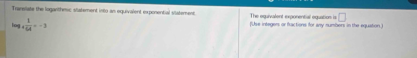 Translate the logarithmic statement into an equivalent exponential statement. The equivalent exponential equation is □.
log _4 1/64 =-3
(Use integers or fractions for any numbers in the equation.)