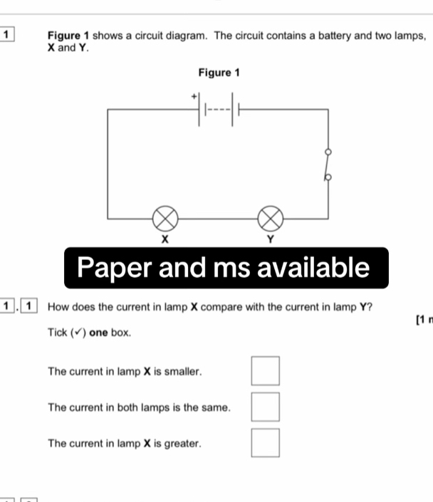 Figure 1 shows a circuit diagram. The circuit contains a battery and two lamps,
X and Y.
Paper and ms available
1 . 1 How does the current in lamp X compare with the current in lamp Y?
[1 r
Tick (√) one box.
The current in lamp X is smaller.
The current in both lamps is the same.
The current in lamp X is greater.