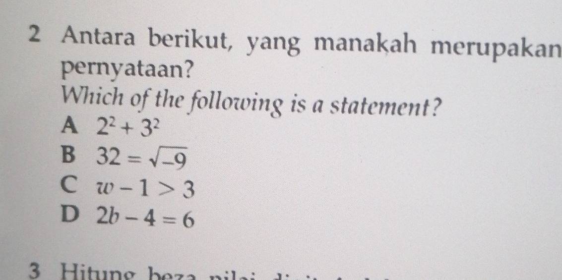 Antara berikut, yang manakah merupakan
pernyataan?
Which of the following is a statement?
A 2^2+3^2
B 32=sqrt(-9)
C w-1>3
D 2b-4=6
Hitung