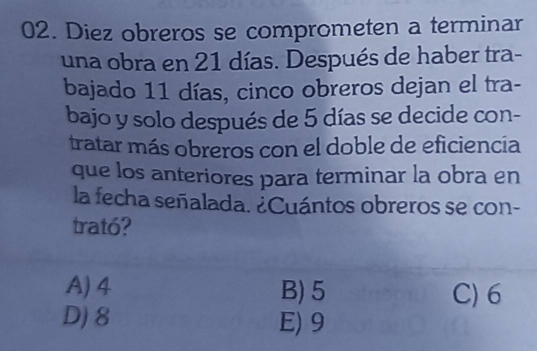 Diez obreros se comprometen a terminar
una obra en 21 días. Después de haber tra-
bajado 11 días, cinco obreros dejan el tra-
bajo y solo después de 5 días se decide con-
tratar más obreros con el doble de eficiencía
que los anteriores para terminar la obra en
la fecha señalada. ¿Cuántos obreros se con-
trató?
A) 4 B) 5
C) 6
D) 8
E) 9