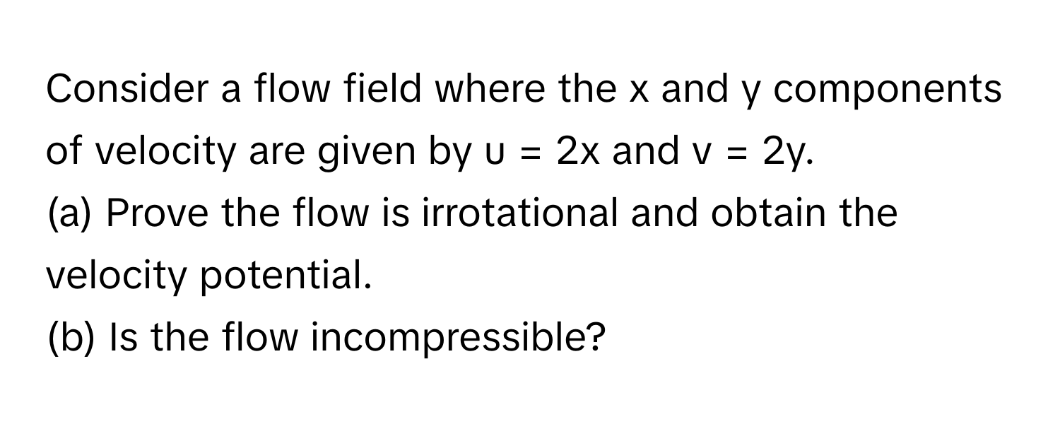 Consider a flow field where the x and y components of velocity are given by u = 2x and v = 2y. 
(a) Prove the flow is irrotational and obtain the velocity potential.
(b) Is the flow incompressible?