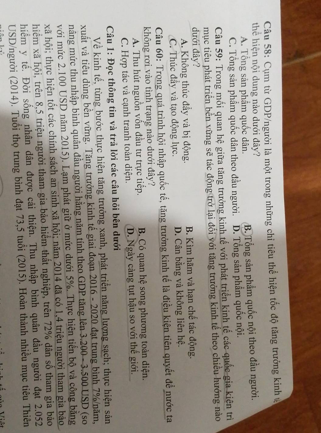 Cụm từ GDP/người là một trong những chỉ tiêu thể hiện tốc độ tăng trưởng kinh ở
thể hiện nội dung nào dưới đây?
A. Tổng sản phẩm quốc dân. B. Tổng sản phẩm quốc nội theo đầu người.
C. Tổng sản phẩm quốc dân theo đầu người. D. Tổng sản phẩm quốc nội.
Câu 59: Trong mối quan hệ giữa tăng trưởng kinh tế với phát triển kinh tế các quốc gia kiên trì
mục tiêu phát triển bền vững sẽ tác động trở lại đối với tăng trưởng kinh tế theo chiều hướng nào
dưới đây?
A. Không thúc đầy và bị động. B. Kìm hãm và hạn chế tác động.
C. Thúc đầy và tạo động lực. D. Cân bằng và không liên hệ.
Câu 60: Trong quá trình hội nhập quốc tế, tăng trưởng kinh tế là điều kiện tiên quyết để nước ta
không rơi vào tình trạng nào dưới đây?
A. Thu hút nguồn vốn đầu tư trực tiếp. B. Có quan hệ song phương toàn diện.
C. Hợp tác và cạnh tranh toàn diện. D. Ngày càng tụt hậu so với thế giới.
Câu 1: Đọc thông tin và trả lời các câu hỏi bên dưới
Về kinh tế, từng bước thực hiện tăng trưởng xanh, phát triển năng lượng sạch; thực hiện sản
xuất và tiêu dùng bền vững. Tăng trưởng kinh tế giai đoạn 2016 - 2020 đạt trung bình 7%/năm,
mâng mức thu nhập bình quân đầu người hằng năm tính theo GDP tăng lên 3.200 - 3.500 USD (so
với mức 2.100 USD năm 2015). Lạm phát giữ ở mức dưới 5%. Thực hiện tiến bộ và công bằng
kã hội; thực hiện tốt các chính sách an sinh xã hội; năm 2014 đã có 1,4 triệu người tham gia bảo
hiểm xã hội, trên 8,5 triệu người tham gia bảo hiểm thất nghiệp, trên 72% dân số tham gia bảo
hiểm y tế. Đời sống nhân dân được cải thiện. Thu nhập bình quân đầu người đạt 2.052
USD/người (2014). Tuổi thọ trung bình đạt 73,5 tuổi (2015). Hoàn thành nhiều mục tiêu Thiên
=  Viêt