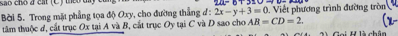 são cho đ cát (C) theo day c 
Bài 5. Trong mặt phẳng tọa độ Oxy, cho đường thẳng đ : 2x-y+3=0 Viết phương trình đường tròn 
tâm thuộc d, cắt trục Ox tại A và B, cắt trục Oy tại C và D sao cho AB=CD=2. 
3) Gọi H là chân