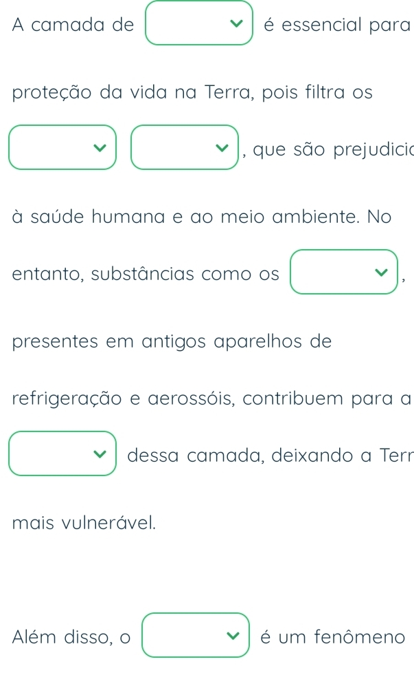 A camada de v é essencial para 
proteção da vida na Terra, pois filtra os 
, que são prejudicio 
à saúde humana e ao meio ambiente. No 
entanto, substâncias como os 
presentes em antigos aparelhos de 
refrigeração e aerossóis, contribuem para a 
dessa camada, deixando a Terr 
mais vulnerável. 
Além disso, o é um fenômeno