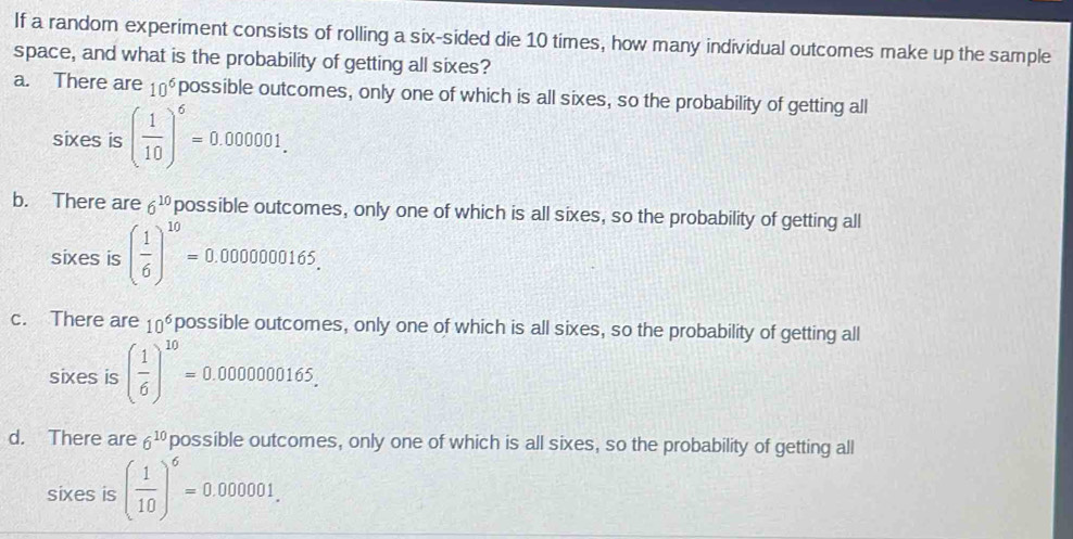 If a random experiment consists of rolling a six-sided die 10 times, how many individual outcomes make up the sample
space, and what is the probability of getting all sixes?
a. There are 10^6 possible outcomes, only one of which is all sixes, so the probability of getting all
sixes is ( 1/10 )^6=0.000001.
b. There are 6^(10) possible outcomes, only one of which is all sixes, so the probability of getting all
sixes is ( 1/6 )^10=0.0000000165.
c. There are 10^6 possible outcomes, only one of which is all sixes, so the probability of getting all
sixes is ( 1/6 )^10=0.000000165.
d. There are 6^(10) possible outcomes, only one of which is all sixes, so the probability of getting all
sixes is ( 1/10 )^6=0.000001.