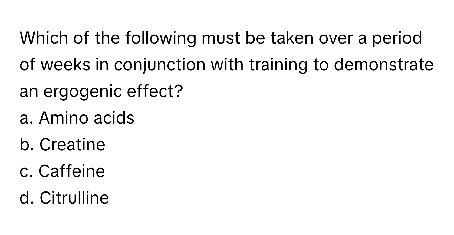 Which of the following must be taken over a period of weeks in conjunction with training to demonstrate an ergogenic effect? 
a. Amino acids 
b. Creatine 
c. Caffeine 
d. Citrulline