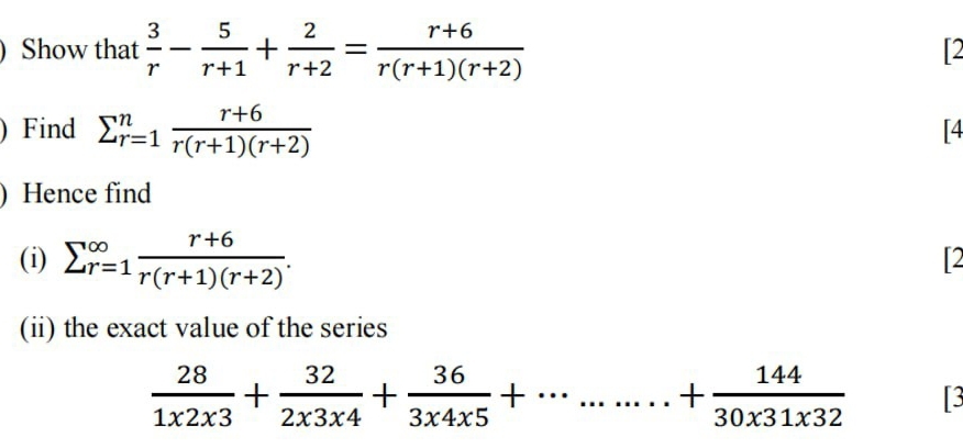 Show that  3/r - 5/r+1 + 2/r+2 = (r+6)/r(r+1)(r+2) 
12 
) Find sumlimits _(r=1)^n (r+6)/r(r+1)(r+2) 
[4 
) Hence find 
(i) sumlimits  _(r=1)^(∈fty) (r+6)/r(r+1)(r+2) . 
12 
(ii) the exact value of the series
 28/1* 2* 3 + 32/2* 3* 4 + 36/3* 4* 5 +·s ·s .+ 144/30* 31* 32  13