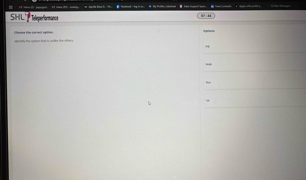 Inbox (2) - jeppyguil... M Inbox (91) - susang. Jeprilla Besa G. - Vir... Facebook - log in or... My Profile | Jobstree Sales Support Speci... Feed | LinkedIn Apply with profile |... (1) New Messages! 
SHL Teleperformance
07:44
Choose the correct option. Options 
Identify the option that is unlike the others. 
Jog 
Walk 
Run 
Sit