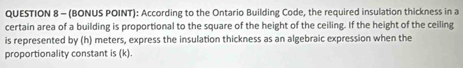 (BONUS POINT): According to the Ontario Building Code, the required insulation thickness in a 
certain area of a building is proportional to the square of the height of the ceiling. If the height of the ceiling 
is represented by (h) meters, express the insulation thickness as an algebraic expression when the 
proportionality constant is (k).