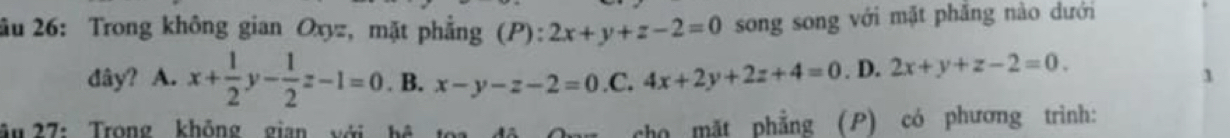 âu 26: Trong không gian Oxyz, mặt phẳng (P): 2x+y+z-2=0 song song với mặt phẳng nào dưới
dây? A. x+ 1/2 y- 1/2 z-1=0. B. x-y-z-2=0.C.4x+2y+2z+4=0. D. 2x+y+z-2=0. 
1
âu 27: Trong không gian với hệ
cho mặt phẳng (P) có phương trình: