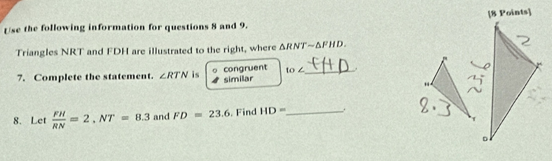 Use the following information for questions 8 and 9. 
Triangles NRT and FDH are illustrated to the right, where △ RNTsim △ FHD
7. Complete the statement. ∠ RTN is 。 congruent to ∠ _ , 
similar 
“ 
8、 Let  FH/RN =2, NT=8.3 and FD=23.6. Find HD= _ 
1