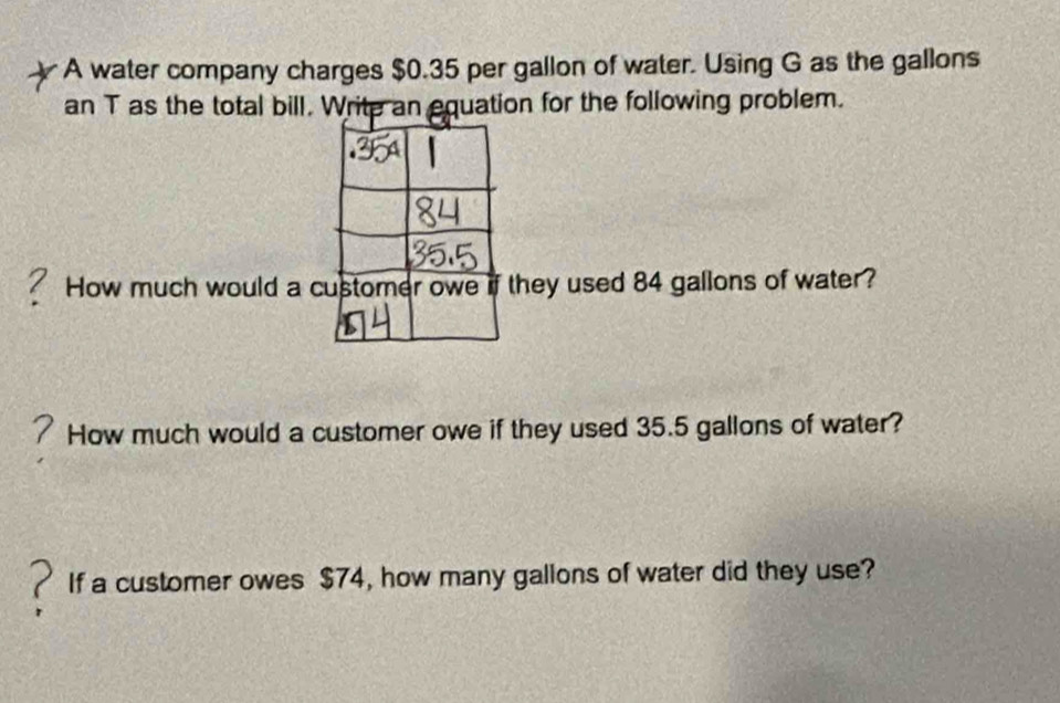 A water company charges $0.35 per gallon of water. Using G as the gallons
an T as the total bill. Write an equation for the following problem. 
a How much would a cthey used 84 gallons of water? 
How much would a customer owe if they used 35.5 gallons of water? 
If a customer owes $74, how many gallons of water did they use?