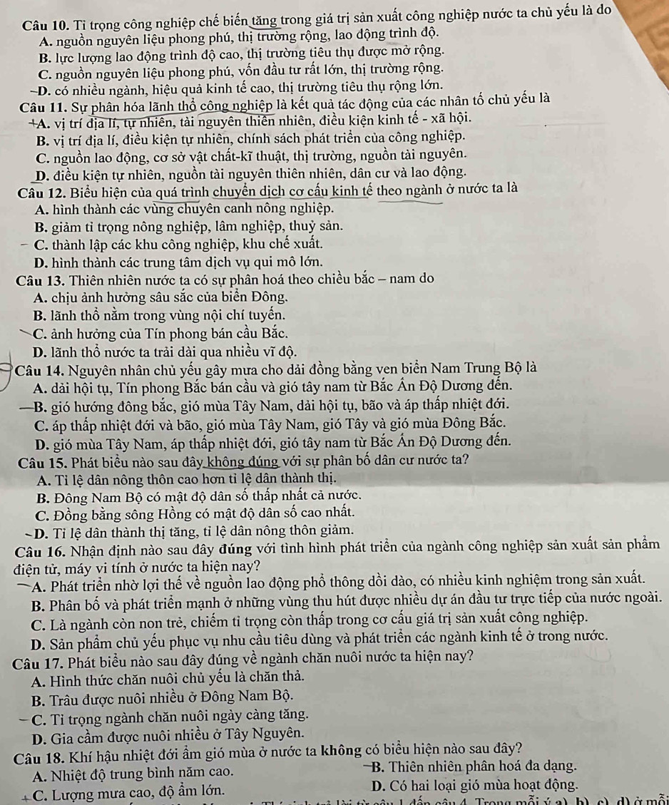 Tỉ trọng công nghiệp chế biến tăng trong giá trị sản xuất công nghiệp nước ta chủ yếu là do
A. nguồn nguyên liệu phong phú, thị trường rộng, lao động trình độ.
B. lực lượng lao động trình độ cao, thị trường tiêu thụ được mở rộng.
C. nguồn nguyên liệu phong phú, vốn đầu tư rất lớn, thị trường rộng.
~D. có nhiều ngành, hiệu quả kinh tế cao, thị trường tiêu thụ rộng lớn.
Câu 11. Sự phân hóa lãnh thổ công nghiệp là kết quả tác động của các nhân tố chủ yếu là
+A. vị trí địa lí, tự nhiên, tài nguyên thiên nhiên, điều kiện kinh tế - xã hội.
B. vị trí địa lí, điều kiện tự nhiên, chính sách phát triển của công nghiệp.
C. nguồn lao động, cơ sở vật chất-kĩ thuật, thị trường, nguồn tài nguyên.
D. điều kiện tự nhiên, nguồn tài nguyên thiên nhiên, dân cư và lao động.
Câu 12. Biểu hiện của quá trình chuyển dịch cơ cấu kinh tế theo ngành ở nước ta là
A. hình thành các vùng chuyên canh nông nghiệp.
B. giảm tỉ trọng nông nghiệp, lâm nghiệp, thuỷ sản.
C. thành lập các khu công nghiệp, khu chế xuất.
D. hình thành các trung tâm dịch vụ qui mô lớn.
Câu 13. Thiên nhiên nước ta có sự phân hoá theo chiều bắc - nam do
A. chịu ảnh hưởng sâu sắc của biển Đông.
B. lãnh thổ nằm trong vùng nội chí tuyến.
C. ảnh hưởng của Tín phong bán cầu Bắc.
D. lãnh thổ nước ta trải dài qua nhiều vĩ độ.
*Câu 14. Nguyên nhân chủ yếu gây mưa cho dải đồng bằng ven biển Nam Trung Bộ là
A. dải hội tụ, Tín phong Bắc bán cầu và gió tây nam từ Bắc Ấn Độ Dương đến.
—B. gió hướng đông bắc, gió mùa Tây Nam, dải hội tụ, bão và áp thấp nhiệt đới.
C. áp thấp nhiệt đới và bão, gió mùa Tây Nam, gió Tây và gió mùa Đông Bắc.
D. gió mùa Tây Nam, áp thấp nhiệt đới, gió tây nam từ Bắc Ấn Độ Dương đến.
Câu 15. Phát biểu nào sau đây không đúng với sự phân bố dân cư nước ta?
A. Tỉ lệ dân nông thôn cao hơn tỉ lệ dân thành thị.
B. Đông Nam Bộ có mật độ dân số thấp nhất cả nước.
C. Đồng bằng sông Hồng có mật độ dân số cao nhất.
~ D. Tỉ lệ dân thành thị tăng, tỉ lệ dân nông thôn giảm.
Câu 16. Nhận định nào sau dây đúng với tình hình phát triển của ngành công nghiệp sản xuất sản phẩm
điện tử, máy vi tính ở nước ta hiện nay?
A. Phát triển nhờ lợi thế về nguồn lao động phổ thông dồi dào, có nhiều kinh nghiệm trong sản xuất.
B. Phân bố và phát triển mạnh ở những vùng thu hút được nhiều dự án đầu tư trực tiếp của nước ngoài.
C. Là ngành còn non trẻ, chiếm tỉ trọng còn thấp trong cơ cấu giá trị sản xuất công nghiệp.
D. Sản phẩm chủ yếu phục vụ nhu cầu tiêu dùng và phát triển các ngành kinh tế ở trong nước.
Câu 17. Phát biểu nào sau đây đúng về ngành chăn nuôi nước ta hiện nay?
A. Hình thức chăn nuôi chủ yếu là chăn thả.
B. Trâu được nuôi nhiều ở Đông Nam Bộ.
C. Tỉ trọng ngành chăn nuôi ngày càng tăng.
D. Gia cầm được nuôi nhiều ở Tây Nguyên.
Câu 18. Khí hậu nhiệt đới ẩm gió mùa ở nước ta không có biểu hiện nào sau đây?
A. Nhiệt độ trung bình năm cao. B. Thiên nhiên phân hoá đa dạng.
C. Lượng mưa cao, độ ẩm lớn. D. Có hai loại gió mùa hoạt động.
S  â  n    s âu 4 Tran n m  ãi ú a) b) e) d) ở mã