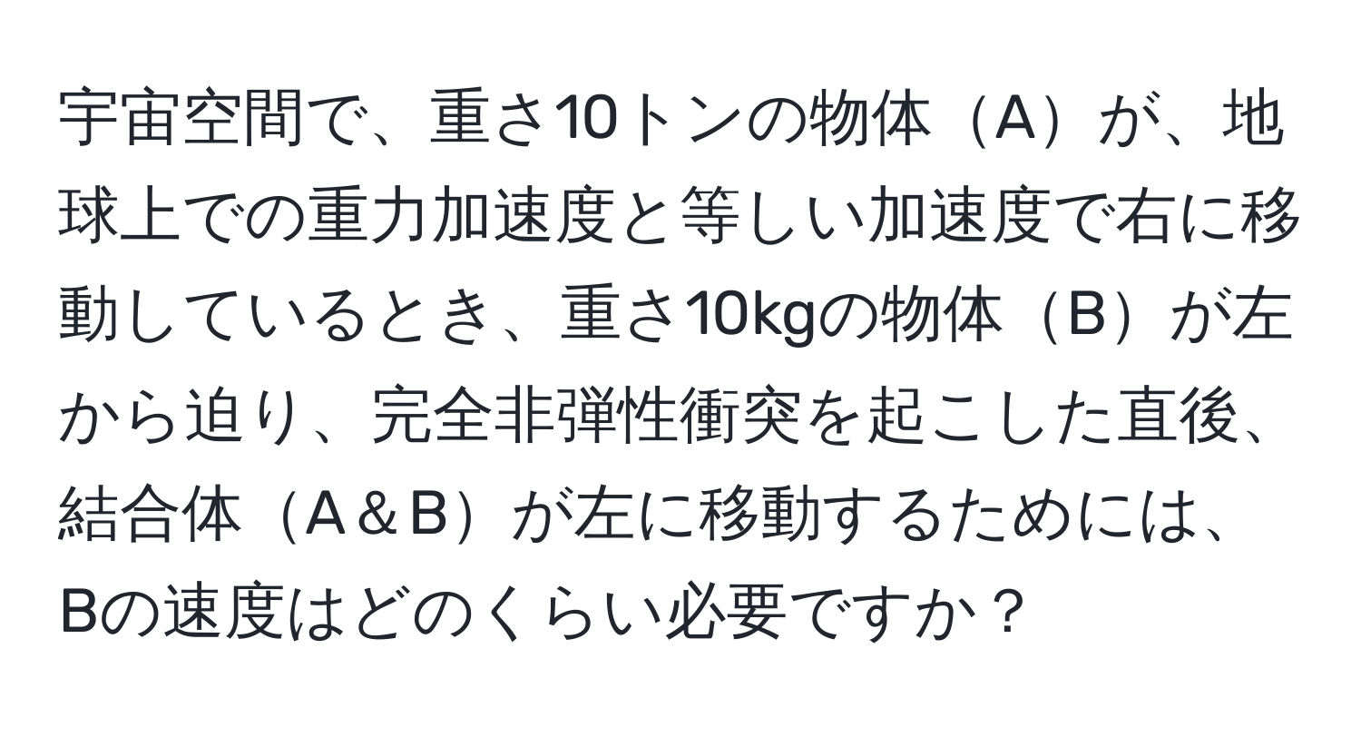 宇宙空間で、重さ10トンの物体Aが、地球上での重力加速度と等しい加速度で右に移動しているとき、重さ10kgの物体Bが左から迫り、完全非弾性衝突を起こした直後、結合体A＆Bが左に移動するためには、Bの速度はどのくらい必要ですか？