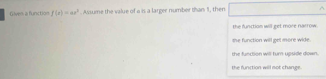 Given a function f(x)=ax^2. Assume the value of a is a larger number than 1, then
^
the function will get more narrow.
the function will get more wide.
the function will turn upside down.
the function will not change.