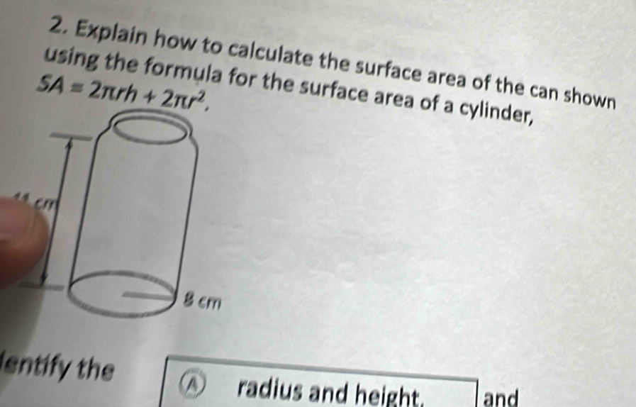 Explain how to calculate the surface area of the can shown
SA=2π rh+2π r^2. 
using the formula for the surface area of a cylinder, 
entify the 
radius and height. and