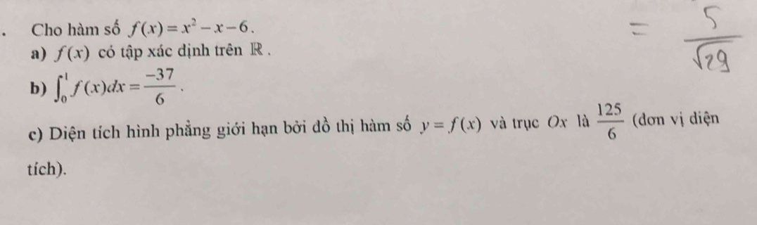 Cho hàm số f(x)=x^2-x-6. 
a) f(x) có tập xác định trên R. 
b) ∈t _0^(1f(x)dx=frac -37)6. 
c) Diện tích hình phẳng giới hạn bởi đồ thị hàm số y=f(x) và trục Ox là  125/6  (đơn vị diện 
tích).