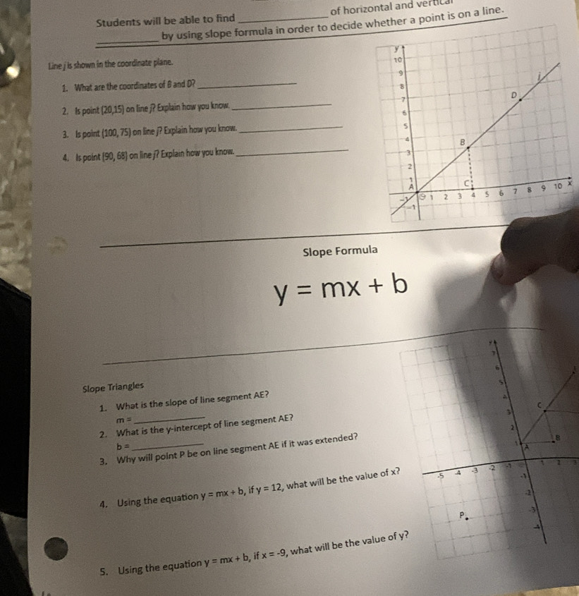 Students will be able to find _of horizontal and vertic 
_by using slope formula in order to decide ether a point is on a line. 
Line j is shown in the coordinate plane. 
1. What are the coordinates of B and D?_ 
2. Is point (20,15) on line j? Explain how you know. _ 
3. Is point (100,75) aon line j? Explain how you know._ 
_ 
4. Is point [90,68] on line j? Explain how you know. 
Slope Formula
y=mx+b
Slope Triangles 
1. What is the slope of line segment AE?
m=
2. What is the y-intercept of line segment AE?
b=
3. Why will point P be on line segment AE if it was extended? 
4. Using the equation y=mx+b , if y=12 , what will be the value of x
4 
5. Using the equation y=mx+b if x=-9 , what will be the value of