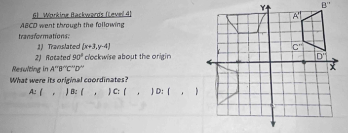 Working Backwards (Level 4)
ABCD went through the following
transformations:
1) Translated [x+3,y-4]
2) Rotated 90° clockwise about the origin
Resulting in A''B''C''D''
What were its original coordinates?
A:( , ) B: (  , ) C: (  , ) D: ( , )