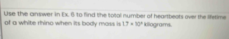 Use the answer in Ex. 6 to find the total number of heartbeats over the lifetime 
of a white rhino when its body mass is 1.7* 10^5kil ograms.