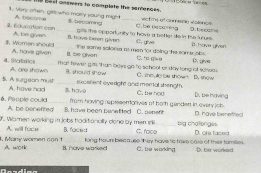 and police force .
10 Best answers to complete the sentences.
1. Very often, girls who marry young might _victims of domestic violence
A. become B. becoming C. be becoming D. became
2. Education can _girls the opportunity to have a better life in the future.
A. be given B. have been given C. give D. have given
3. Women should the same salaries as men for doing the same jobs.
A. have given B. be given C. to give D. give
4. Statistics _that fewer girls than boys go to school or stay long at school.
A. are shown B. should show C. should be shown D. show
5. A surgeon must _excellent eyesight and mental strength.
A. have had B. have C. be had D. be having
6. People could _from having representatives of both genders in every job.
A. be benefited B. have been benefited C. benefit D. have benefited
7. Women working in jobs fraditionally done by men still _big challenges.
A. will face B. faced C. face D. are faced
. Many women can't _long hours because they have to take care of their tamilies.
A. work B. have worked C. be working D. be worked