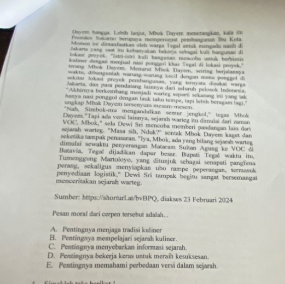 Dayern bangga, Lebih lanjut, Mbok Dayern menerangkan, kala itu
Presiden Sukarno berupaya mempercepat pembangunan Ibu Kota.
Momen ini dimanfaatkan oleh warga Tegal untuk mengadu nasib de
Jakarta yang saat itu kebanyakan bekerja sebagai kuli bangunan di
lokasi proyck. ''Istri-istri kuli bangunan mencoba untuk berbisnis
kuliner dengan menjual nasi ponggol khas Tegal di lokasi proyek."
terang Mbok Dayem. Menurut Mbok Dayem, seiring berjalannya
waktu, dibangunlah warung-warung kecil dengan menu ponggol di
sekitar lokasi proyek pembangunan, yang ternyata disukai warga
Jakarta, dan para pendatang lainnya dari seluruh pelosok Indonesia.
"Akhirnya berkembang menjadi warteg seperti sekarang ini yang tak
hanya nasi ponggol dengan lauk tahu tempe, sapi lebih beragam lagi."
ungkap Mbak Dayem tersenyum mesam-mesem
"Nah, Simbok-mu mengandalkan semur jengkol," tegas Mbok
Dayem."Tapi ada versi lainnya, sejarah warteg itu dimulai dari zaman
VOC, Mbok," sela Dewi Sri mencoba memberi pandangan lain dari
sejarah warteg. "Masa sih, Nduk?" sontak Mbok Dayem kaget dan
seketika tampak penasaran. "Iya, Mbok, ada yang bilang sejarah warteg
dimulai sewaktu penyerangan Mataram Sultan Agung ke VOC di
Batavia, Tegal dijadikan dapur besar. Bupati Tegal waktu itu,
Tumenggung Martoloyo, yang ditunjuk sebagai senapati panglima
perang, sekaligus menyiapkan ubo rampe peperangan。 termasuk
penyediaan logistik," Dewi Sri tampak begitu sangat bersemangat
menceritakan sejarah warteg.
Sumber: https://shorturl.at/bvBPQ, diakses 23 Februari 2024
Pesan moral dari cerpen tersebut adalah...
A. Pentingnya menjaga tradisi kuliner
B. Pentingnya mempelajari sejarah kuliner.
C. Pentingnya menyebarkan informasi sejarah.
D. Pentingnya bekerja keras untuk meraih kesuksesan.
E. Pentingnya memahami perbedaan versi dalam sejarah.