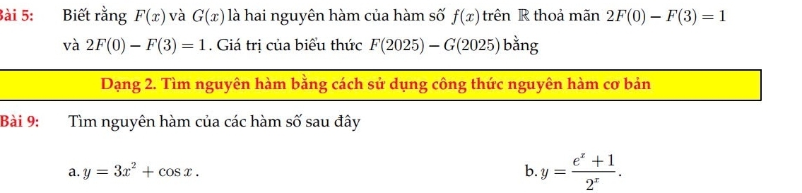 Biết rằng F(x) và G(x) là hai nguyên hàm của hàm số f(x)trhat en R thoả mãn 2F(0)-F(3)=1
và 2F(0)-F(3)=1. Giá trị của biểu thức F(2025)-G(2025) bằng 
Dạng 2. Tìm nguyên hàm bằng cách sử dụng công thức nguyên hàm cơ bản 
Bài 9: Tìm nguyên hàm của các hàm số sau đây 
a. y=3x^2+cos x. b y= (e^x+1)/2^x .