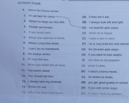 ACTIVITY FOUR:
Match the clauses below.
1. If I am-late for class (A) if they don't eat.
2. When he stays up very late, (B) I always look left and right.
3. People get hungry (C) my teacher gets angry.
4. if you study hard. (D) when he is happy.
5. When she watches a movie. (E) I take a taxi to work.
6. When I cross the street, (F) he is very tired the next mornir
7. I can't do my homework, (G) the librarian gets angry.
8. He always smiles (H) if you want to lose weight.
9. If I miss the bus, (I)she likes to eat popcorn.
10. When you make lots of noise, (J) when it rains.
11. Tea tasles sweet (K) I watch a funny movie.
12. You should eat less (L) he listens to music.
13. I always take my umbrella (M) you get good grades in school.
14. When I'm sad. (N) if you add some sugar.
15. When he cleans the house. (O) if I don't have my glasses.