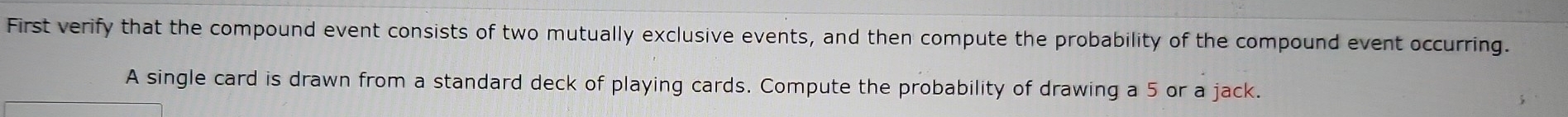 First verify that the compound event consists of two mutually exclusive events, and then compute the probability of the compound event occurring. 
A single card is drawn from a standard deck of playing cards. Compute the probability of drawing a 5 or a jack.