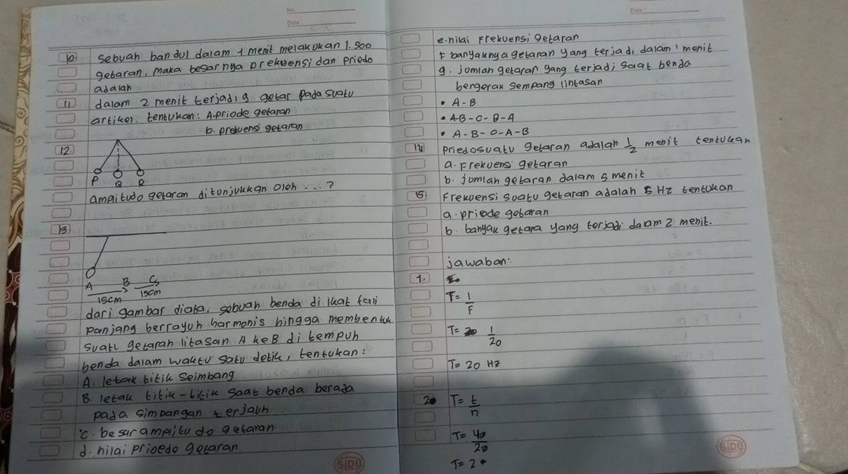 103 sebuah bandul dalam 1 menit melakokan 1. So0 e. nilai Frekuens; getaran
getaran, maka besar nya preluensi dan priedo F banyauny a getaran yang terjadi dalam'monit
adalan 9. jomlan getaran gang teriad; saat benda
11 dalam 2 menit terjadig getar pada suatu bergerak sempang lintasan
artiker. tentukan: A-priode getaran
b. prelvensi getaran
12
priedosuatu getaran adalah  1/2  menit tentuean
a Frekvens getaran
ampitudo getaran ditunjoukan oleh. . . ? 6. jomlan getaran dalam smenit
(5 Frewens; soatu getaran adalah B Hi tencokan
a priede gebaran
B
6. banyau getara yang terjod daam 2 menic.
jawaban
 A/15cm B cm/15cm 
1.
dari gambar diaba, sebvan benda di lkat fali T= 1/F 
panjang berrayuh harmonis hingga membentoh
suall getaran litasan A keB di tempuh
T= 1/20 
benda dalam waktv satu delic, tentukan:
A. letak titik Seimbang T=20Hz
B. letau titic-bikik saat benda berada
20 T= t/n 
pada simpangan terjain
'C besar amplilu do getaran
d. hilai prioede geearan T= 40/20 
T=2