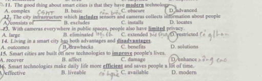 The good thing about smart cities is that they have modern technolog
A. complex B. basic C. obscure Dyadvanced
12. The city infrastructure which includes sensors and cameras collects information about people
A consists of B. excludes C. installs D. locates
3. With cameras everywhere in public spaces, people also have limited privacy.
A. large B. eliminated C. extended D. restricted
14. Living in a smart city has both advantages and disadvantages.
A. outcomes B.drawbacks C. benefits D. solutions
15. Smart cities are built on new technologies to improve people's lives.
A. recover B. affect C. damage Denhance
6. Smart technologies make daily life more efficient and saves people a lot of time.
effective B. liveable C. available D. modern