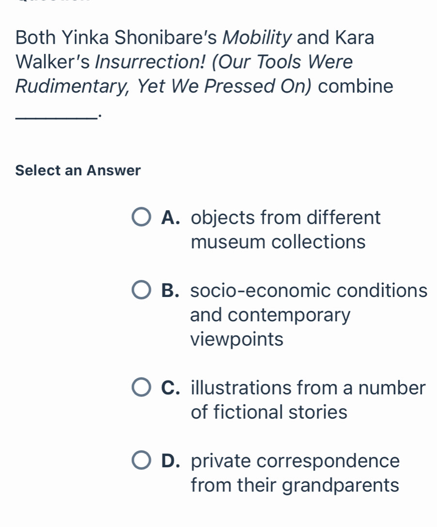 Both Yinka Shonibare's Mobility and Kara
Walker's Insurrection! (Our Tools Were
Rudimentary, Yet We Pressed On) combine
_·
Select an Answer
A. objects from different
museum collections
B. socio-economic conditions
and contemporary
viewpoints
C. illustrations from a number
of fictional stories
D. private correspondence
from their grandparents