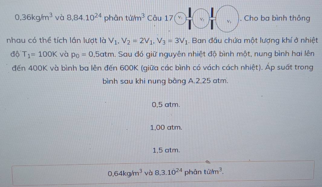 0,36kg/m^3 và 8,84.10^(24) phân tu/m^3 Câu 17 √ 1 V_2 V, . Cho ba bình thông
nhau có thể tích lần lượt là V_1, V_2=2V_1, V_3=3V_1. Ban đầu chứa một lượng khí ở nhiệt
độ T_1=100K và p_0=0,5atm h. Sau đó giữ nguyên nhiệt độ bình một, nung bình hai lên
đến 400K và bình ba lên đến 600K (giữa các bình có vách cách nhiệt). Áp suất trong
bình sau khi nung bằng A. 2,25 atm.
0,5 atm.
1,00 atm.
1,5 atm.
0.64kg/m^3 và 8, 3.1dot 0^((24) phân ti/m^3).