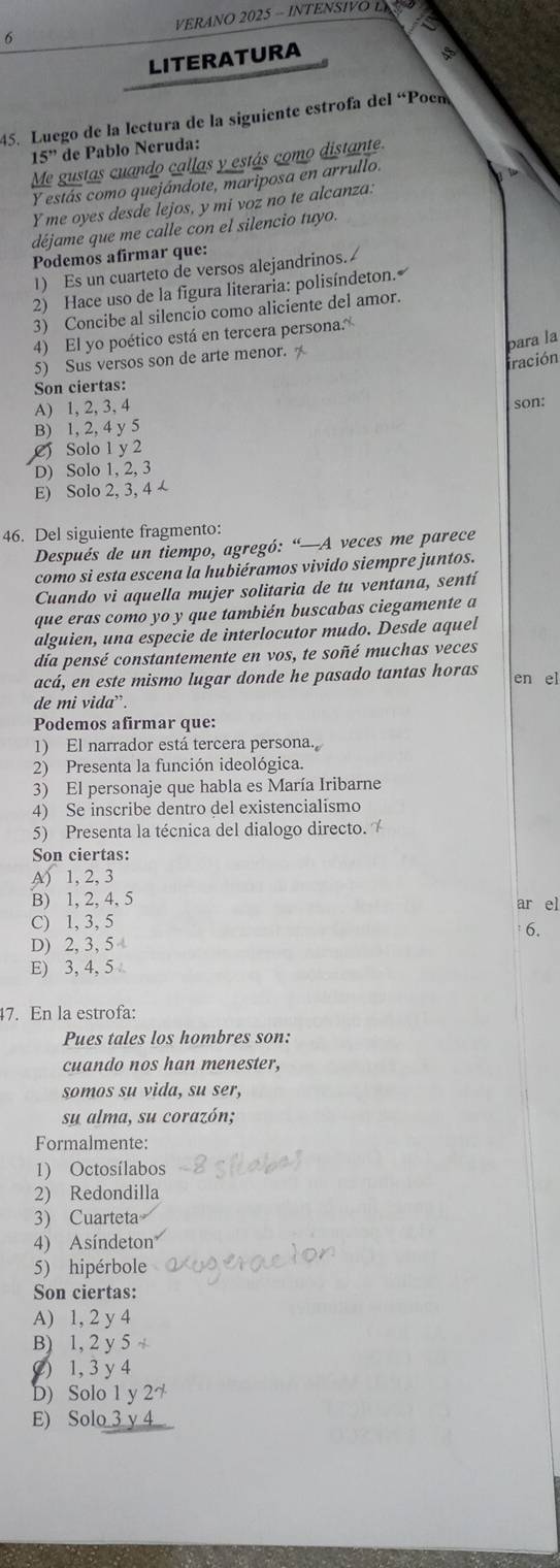 VERANO 2025 - INTENSIVO LE
LITERATURA
、
45. Luego de la lectura de la siguiente estrofa del “Poen
15'' de Pablo Neruda:
Me gustas cuando callas y estás como distante.
Y estás como quejándote, mariposa en arrullo.
Y me oyes desde lejos, y mi voz no te alcanza:
déjame que me calle con el silencio tuyo.
Podemos afirmar que:
1) Es un cuarteto de versos alejandrinos.
2) Hace uso de la figura literaria: polisíndeton.
3) Concibe al silencio como aliciente del amor.
4) El yo poético está en tercera persona.
para la
5) Sus versos son de arte menor. 
fración
Son ciertas:
A) 1, 2, 3, 4
B) 1, 2, 4 y 5 son:
C Solo 1 y 2
D) Solo 1, 2, 3
E) Solo 2, 3, 4 -
46. Del siguiente fragmento:
Después de un tiempo, agregó: “—A veces me parece
como si esta escena la hubiéramos vivido siempre juntos.
Cuando vi aquella mujer solitaria de tu ventana, sentí
que eras como yo y que también buscabas ciegamente a
alguien, una especie de interlocutor mudo. Desde aquel
día pensé constantemente en vos, te soñé muchas veces
acá, en este mismo lugar donde he pasado tantas horas en el
de mi vida`.
Podemos afirmar que:
1) El narrador está tercera persona.
2) Presenta la función ideológica.
3) El personaje que habla es María Iribarne
4) Se inscribe dentro del existencialismo
5) Presenta la técnica del dialogo directo.
Son ciertas:
A) 1, 2, 3
B) 1, 2, 4, 5 ar el
C) 1, 3, 5
6.
D) 2, 3, 5
E) 3, 4, 5
47. En la estrofa:
Pues tales los hombres son:
cuando nos han menester,
somos su vida, su ser,
su alma, su corazón;
Formalmente:
1) Octosílabos
2) Redondilla
3) Cuarteta
4) Asíndeton
5) hipérbole
Son ciertas:
A) 1, 2 y 4
B) 1, 2 y 5 +
() 1, 3 y 4
D) Solo 1 y 27
E) Solo 3 y 4